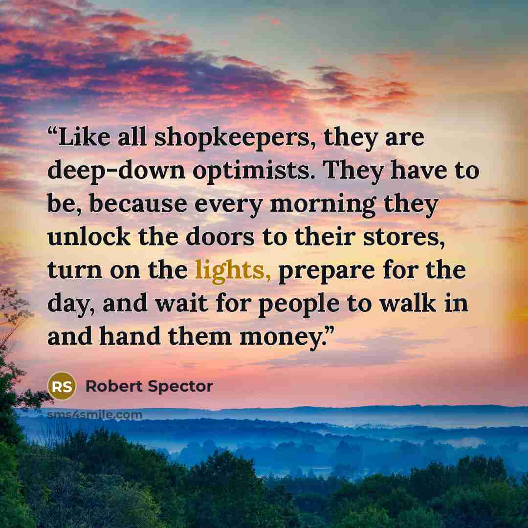 “Like all shopkeepers, they are deep-down optimists. They have to be, because every morning they unlock the doors to their stores, turn on the lights, prepare for the day, and wait for people to walk in and hand them money.” quote by Robert Spector