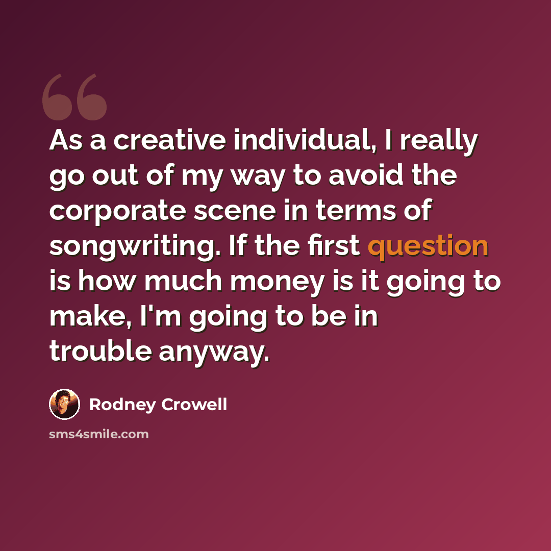 “As a creative individual, I really go out of my way to avoid the corporate scene in terms of songwriting. If the first question is how much money is it going to make, I'm going to be in trouble anyway.” quote by Rodney Crowell