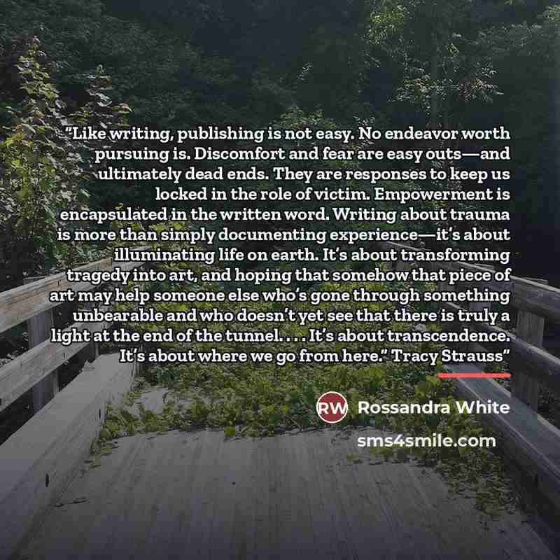 “Like writing, publishing is not easy. No endeavor worth pursuing is. Discomfort and fear are easy outs—and ultimately dead ends. They are responses to keep us locked in the role of victim. Empowerment is encapsulated in the written word. Writing about trauma is more than simply documenting…” quote by Rossandra White