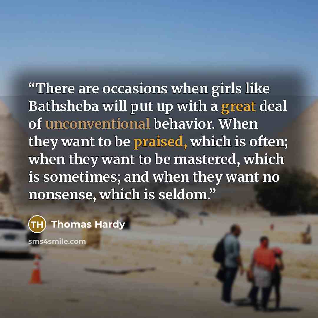 “There are occasions when girls like Bathsheba will put up with a great deal of unconventional behavior. When they want to be praised, which is often; when they want to be mastered, which is sometimes; and when they want no nonsense, which is seldom.” quote by Thomas Hardy