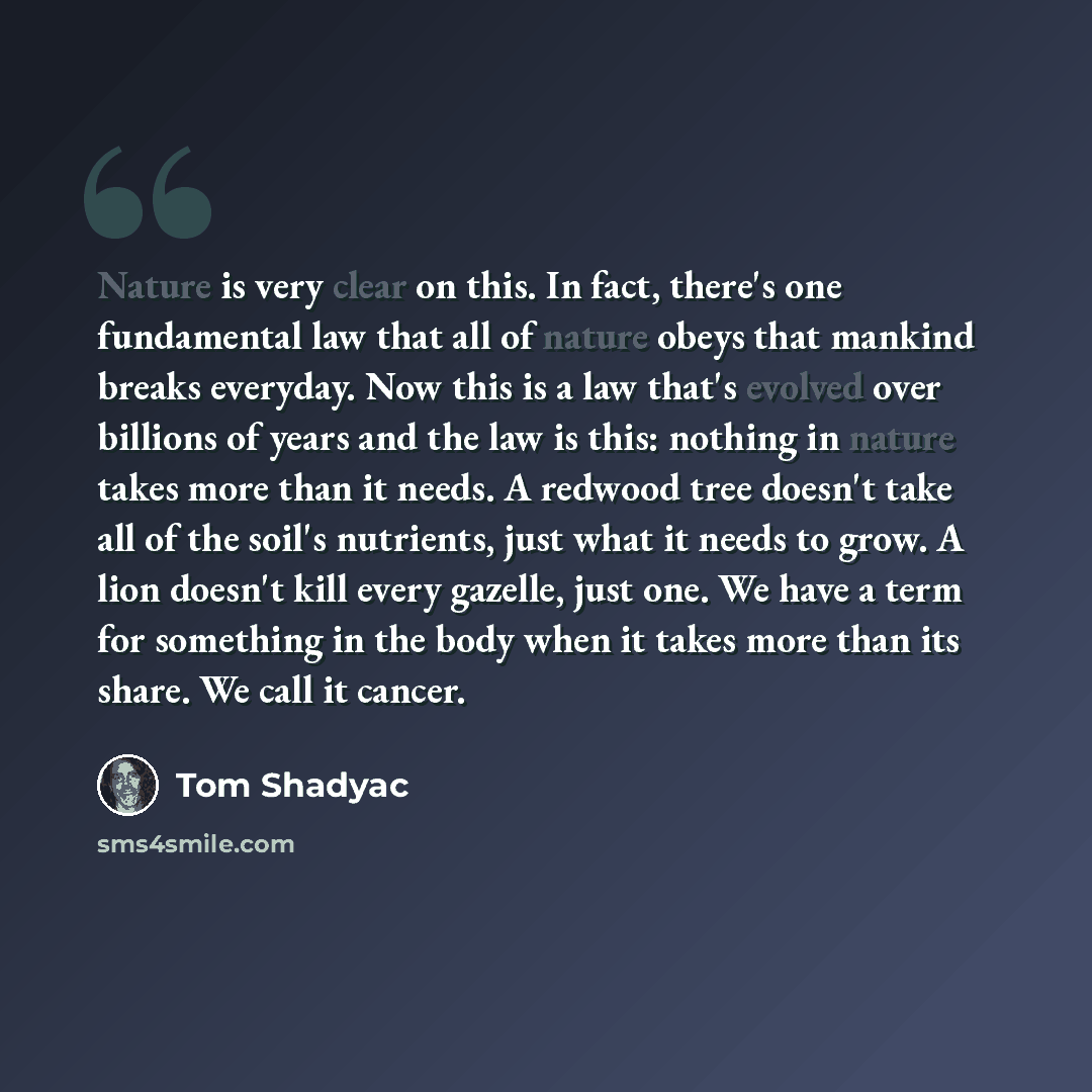 “Nature is very clear on this. In fact, there's one fundamental law that all of nature obeys that mankind breaks everyday. Now this is a law that's evolved over billions of years and the law is this: nothing in nature takes more than it needs. A redwood tree doesn't take all of the soil's…” quote by Tom Shadyac