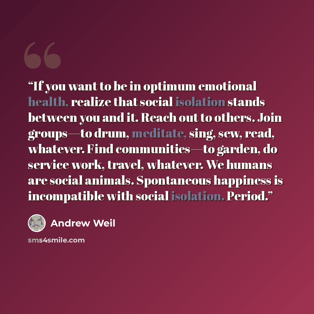 “If you want to be in optimum emotional health, realize that social isolation stands between you and it. Reach out to others. Join groups—to drum, meditate, sing, sew, read, whatever. Find communities—to garden, do service work, travel, whatever. We humans are social animals. Spontaneous happiness…” quote by Andrew Weil