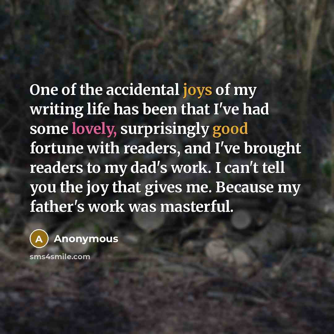 “One of the accidental joys of my writing life has been that I've had some lovely, surprisingly good fortune with readers, and I've brought readers to my dad's work. I can't tell you the joy that gives me. Because my father's work was masterful.” quote by Anonymous