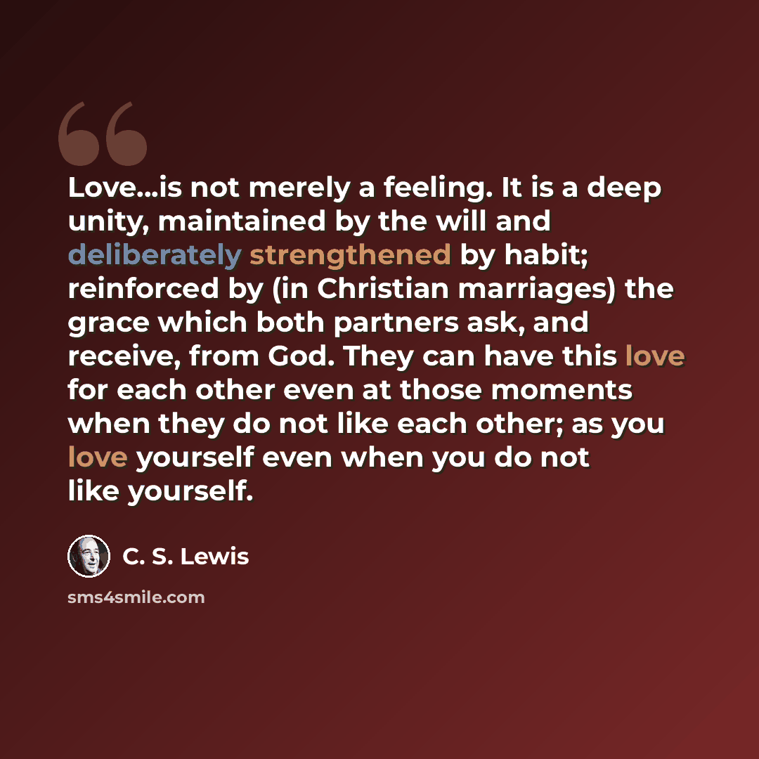 “Love...is not merely a feeling. It is a deep unity, maintained by the will and deliberately strengthened by habit; reinforced by (in Christian marriages) the grace which both partners ask, and receive, from God. They can have this love for each other even at those moments when they do not like…” quote by C. S. Lewis