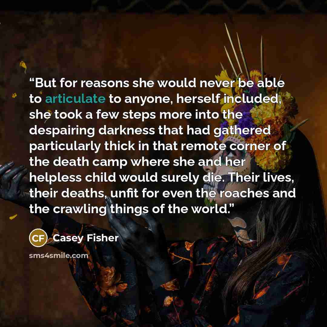 “But for reasons she would never be able to articulate to anyone, herself included, she took a few steps more into the despairing darkness that had gathered particularly thick in that remote corner of the death camp where she and her helpless child would surely die. Their lives, their deaths, unfit…” quote by Casey Fisher
