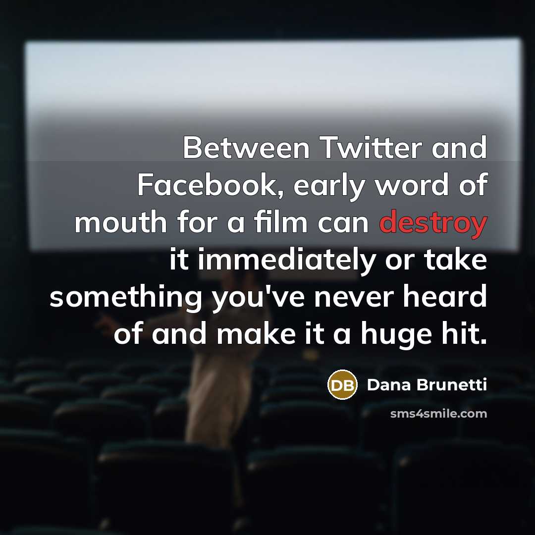 “Between Twitter and Facebook, early word of mouth for a film can destroy it immediately or take something you've never heard of and make it a huge hit.” quote by Dana Brunetti