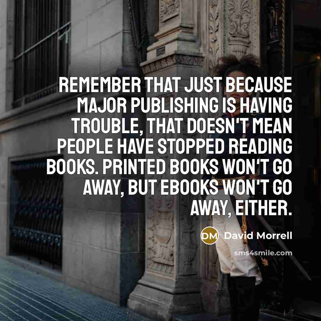 “Remember that just because major publishing is having trouble, that doesn't mean people have stopped reading books. Printed books won't go away, but ebooks won't go away, either.” quote by David Morrell