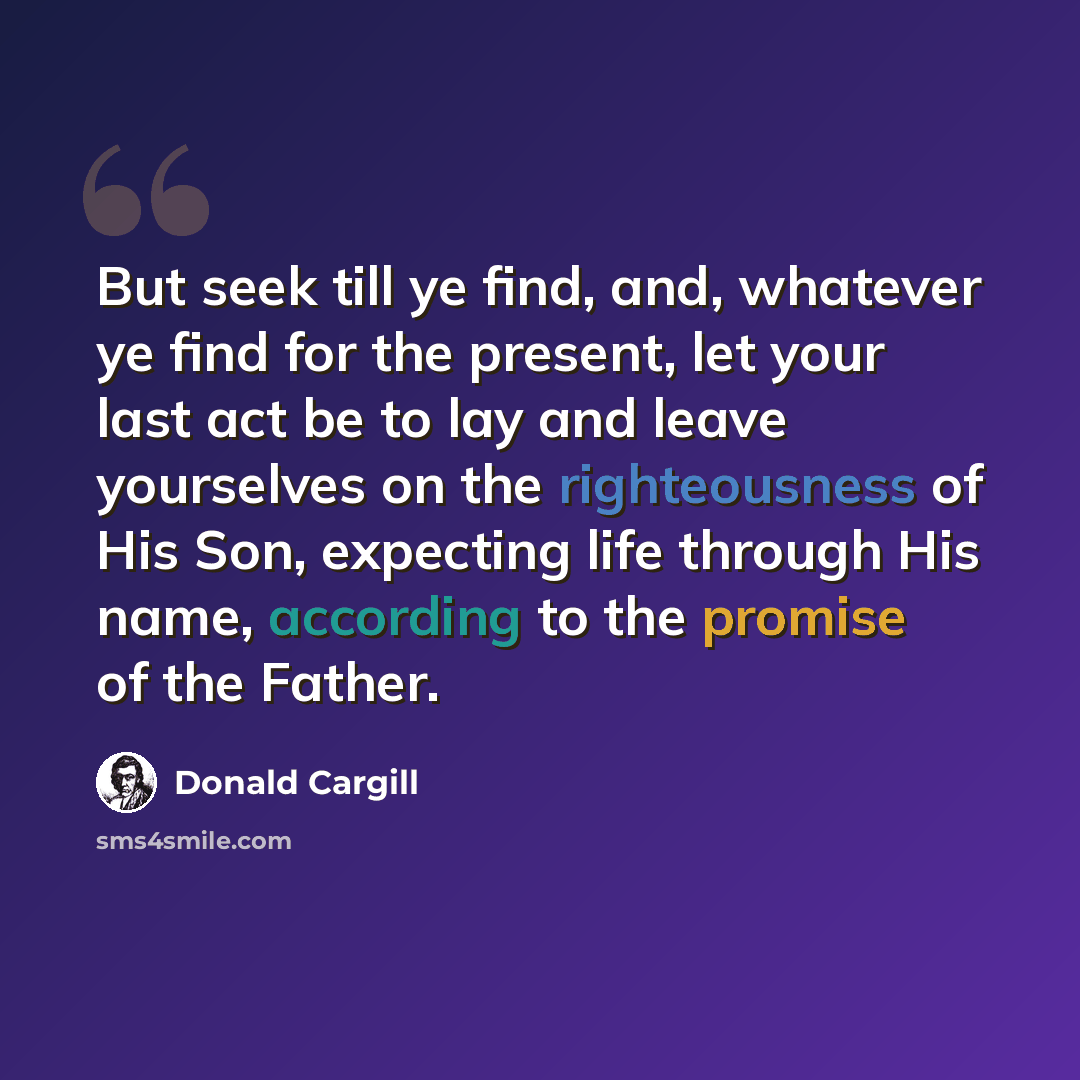 “But seek till ye find, and, whatever ye find for the present, let your last act be to lay and leave yourselves on the righteousness of His Son, expecting life through His name, according to the promise of the Father.” quote by Donald Cargill