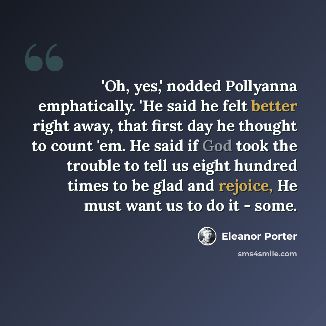 “'Oh, yes,' nodded Pollyanna emphatically. 'He said he felt better right away, that first day he thought to count 'em. He said if God took the trouble to tell us eight hundred times to be glad and rejoice, He must want us to do it - some.” quote by Eleanor Porter