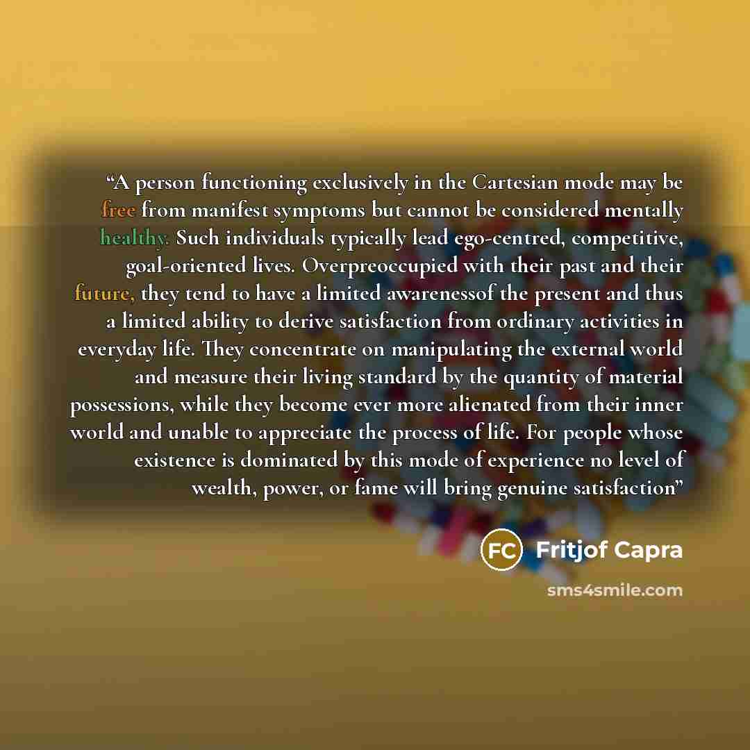 “A person functioning exclusively in the Cartesian mode may be free from manifest symptoms but cannot be considered mentally healthy. Such individuals typically lead ego-centred, competitive, goal-oriented lives. Overpreoccupied with their past and their future, they tend to have a limited…” quote by Fritjof Capra