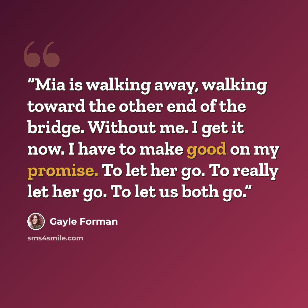 “Mia is walking away, walking toward the other end of the bridge. Without me. I get it now. I have to make good on my promise. To let her go. To really let her go. To let us both go.” quote by Gayle Forman
