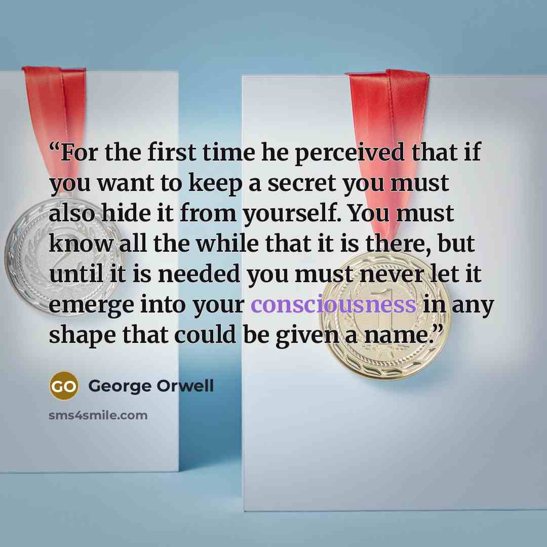 “For the first time he perceived that if you want to keep a secret you must also hide it from yourself. You must know all the while that it is there, but until it is needed you must never let it emerge into your consciousness in any shape that could be given a name.” quote by George Orwell