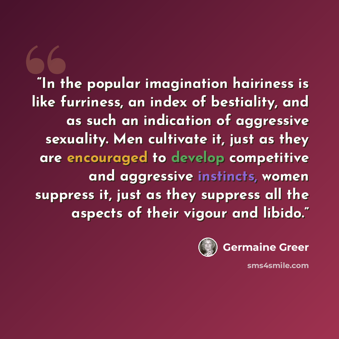 “In the popular imagination hairiness is like furriness, an index of bestiality, and as such an indication of aggressive sexuality. Men cultivate it, just as they are encouraged to develop competitive and aggressive instincts, women suppress it, just as they suppress all the aspects of their vigour…” quote by Germaine Greer