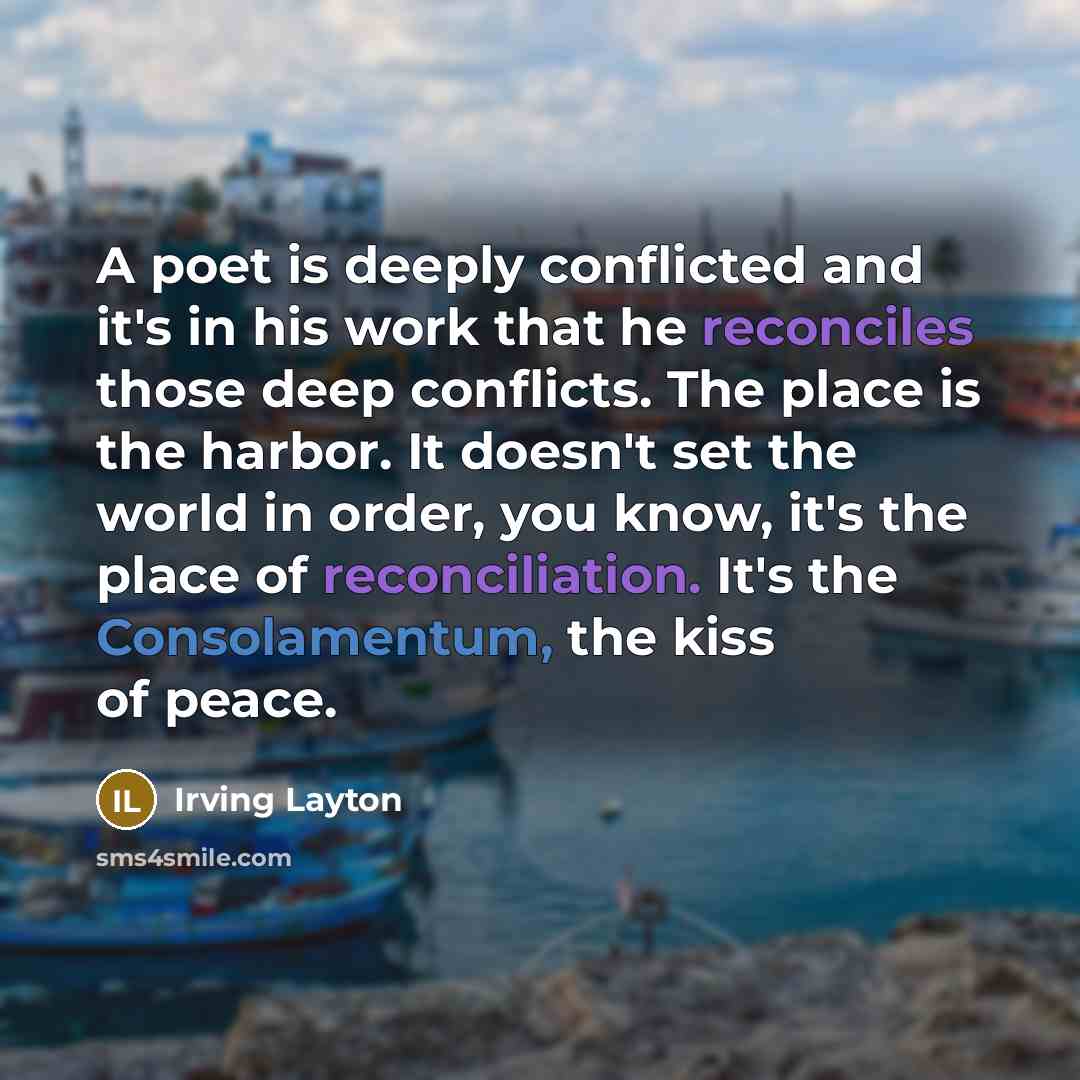 “A poet is deeply conflicted and it's in his work that he reconciles those deep conflicts. The place is the harbor. It doesn't set the world in order, you know, it's the place of reconciliation. It's the Consolamentum, the kiss of peace.” quote by Irving Layton