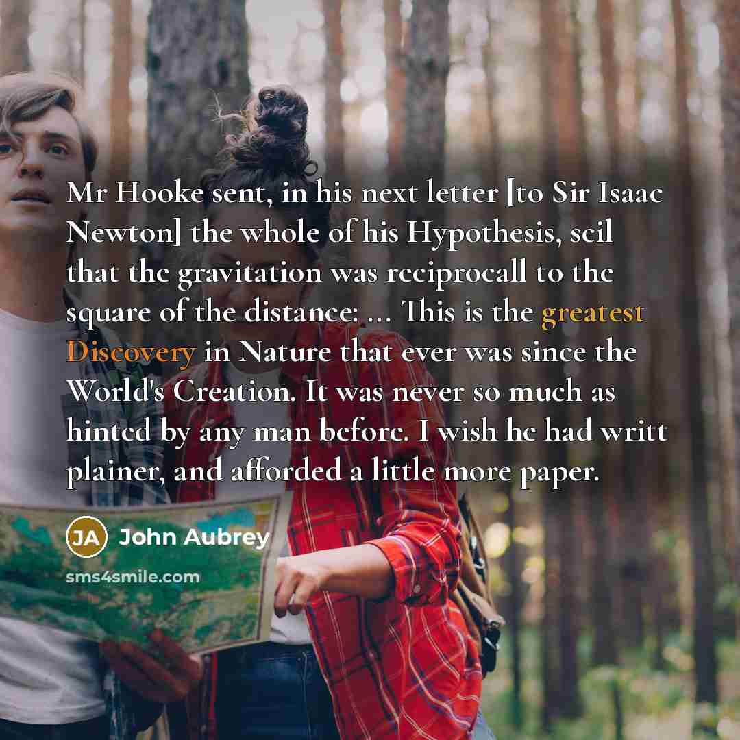 “Mr Hooke sent, in his next letter [to Sir Isaac Newton] the whole of his Hypothesis, scil that the gravitation was reciprocall to the square of the distance: ... This is the greatest Discovery in Nature that ever was since the World's Creation. It was never so much as hinted by any man before. I…” quote by John Aubrey