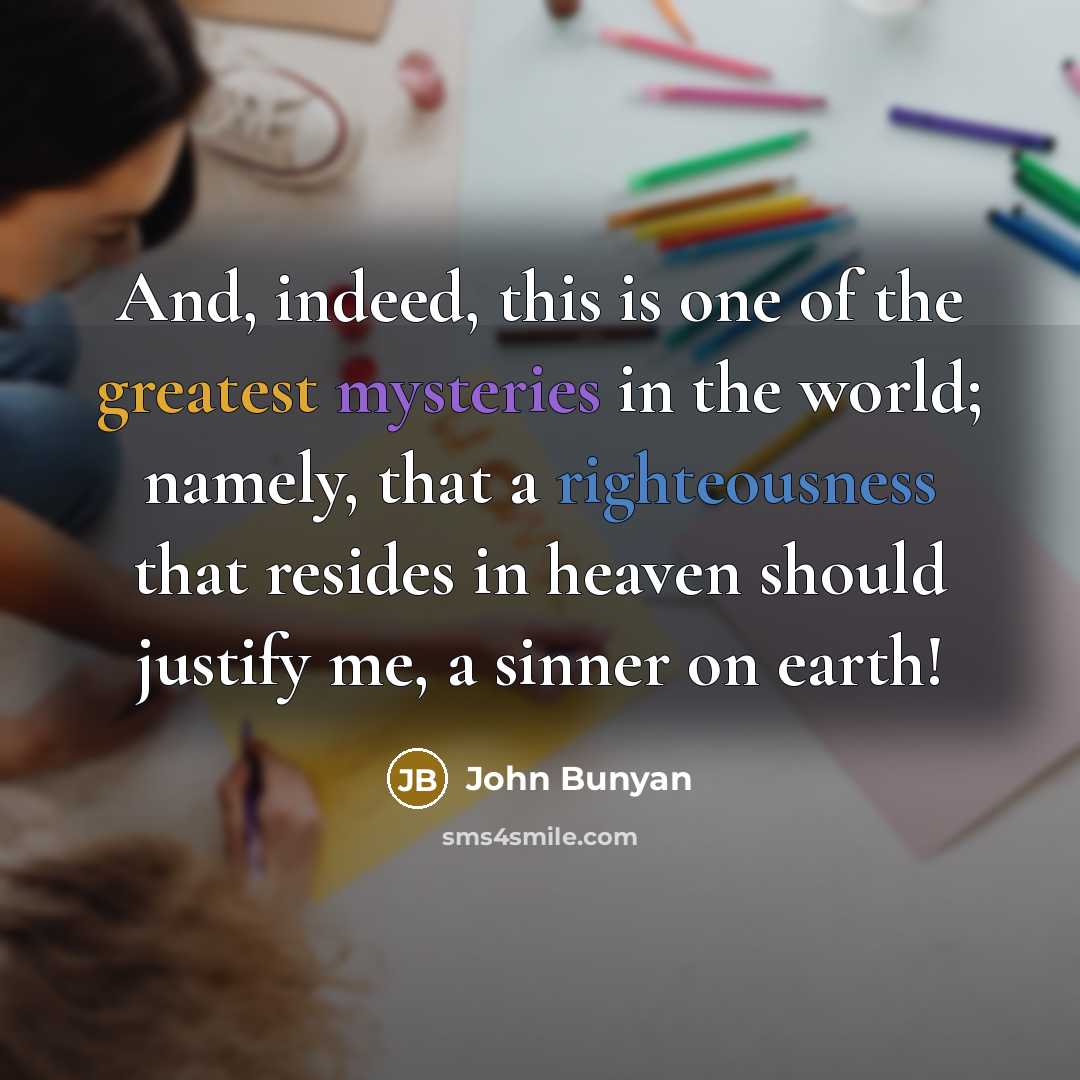 “And, indeed, this is one of the greatest mysteries in the world; namely, that a righteousness that resides in heaven should justify me, a sinner on earth!” quote by John Bunyan