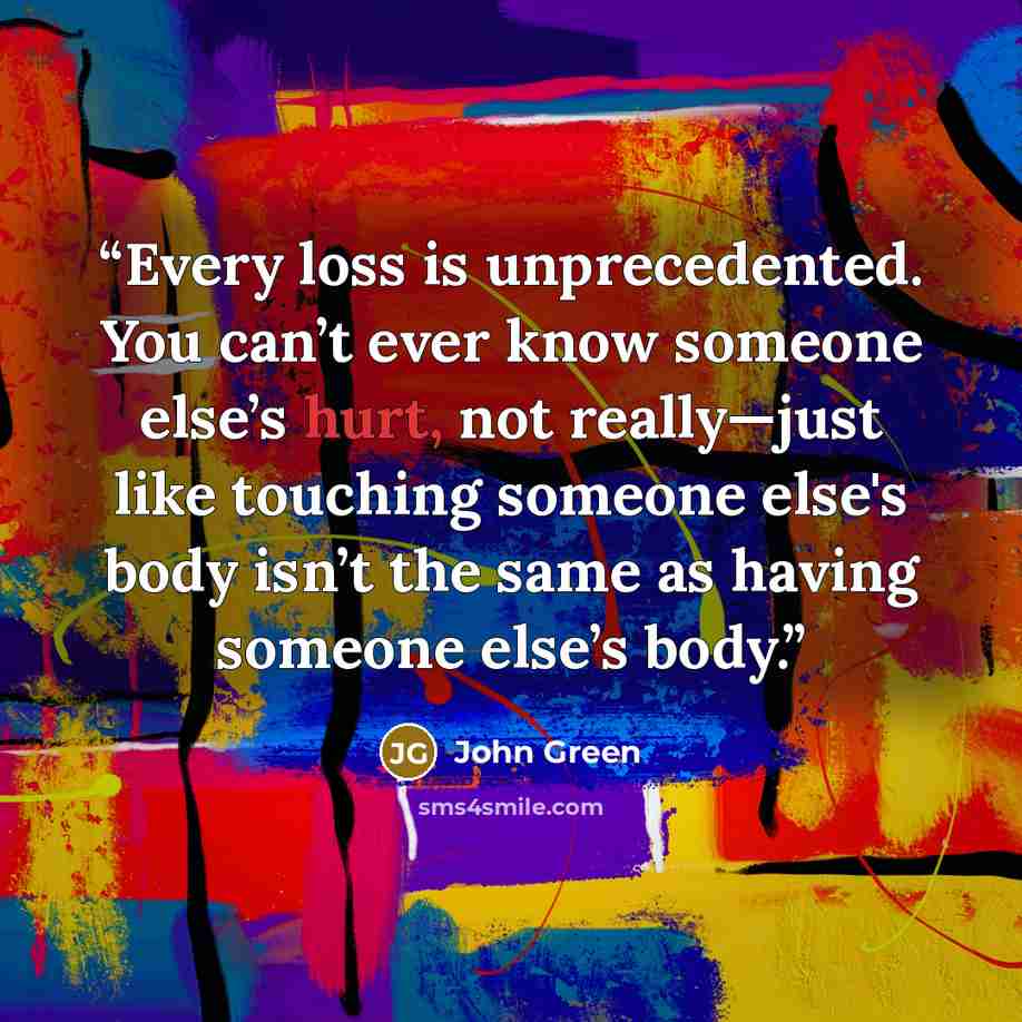 “Every loss is unprecedented. You can’t ever know someone else’s hurt, not really—just like touching someone else's body isn’t the same as having someone else’s body.” quote by John Green