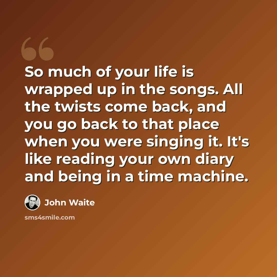 “So much of your life is wrapped up in the songs. All the twists come back, and you go back to that place when you were singing it. It's like reading your own diary and being in a time machine.” quote by John Waite