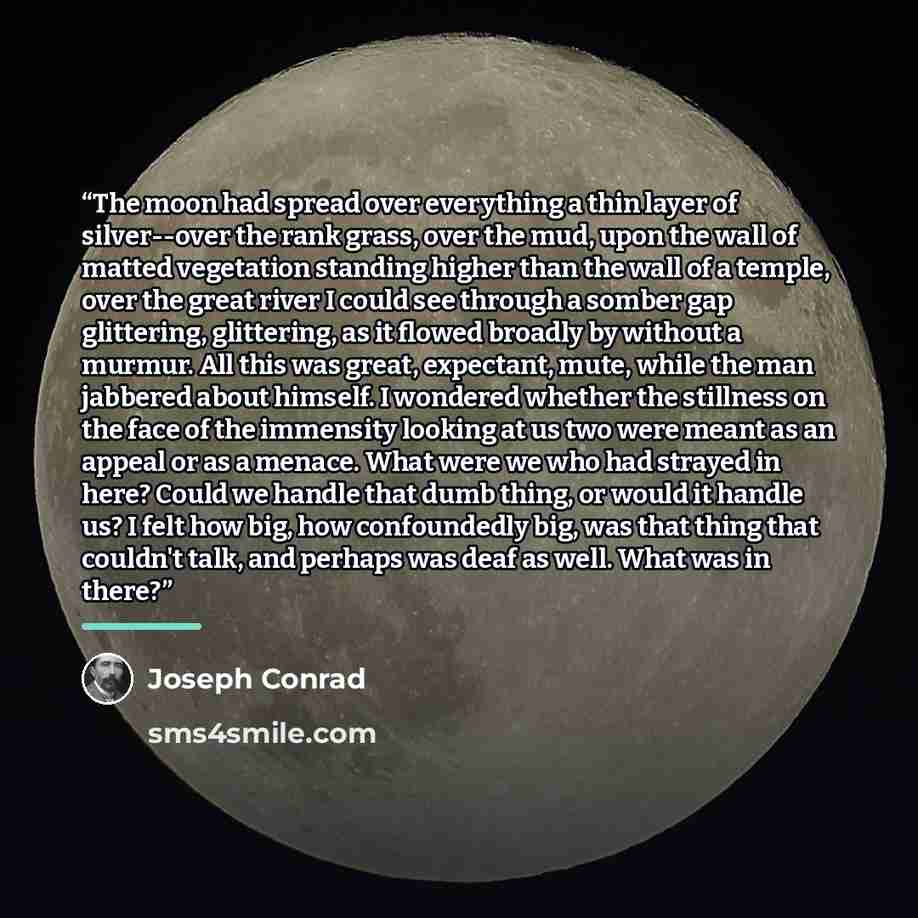 “The moon had spread over everything a thin layer of silver--over the rank grass, over the mud, upon the wall of matted vegetation standing higher than the wall of a temple, over the great river I could see through a somber gap glittering, glittering, as it flowed broadly by without a murmur. All…” quote by Joseph Conrad