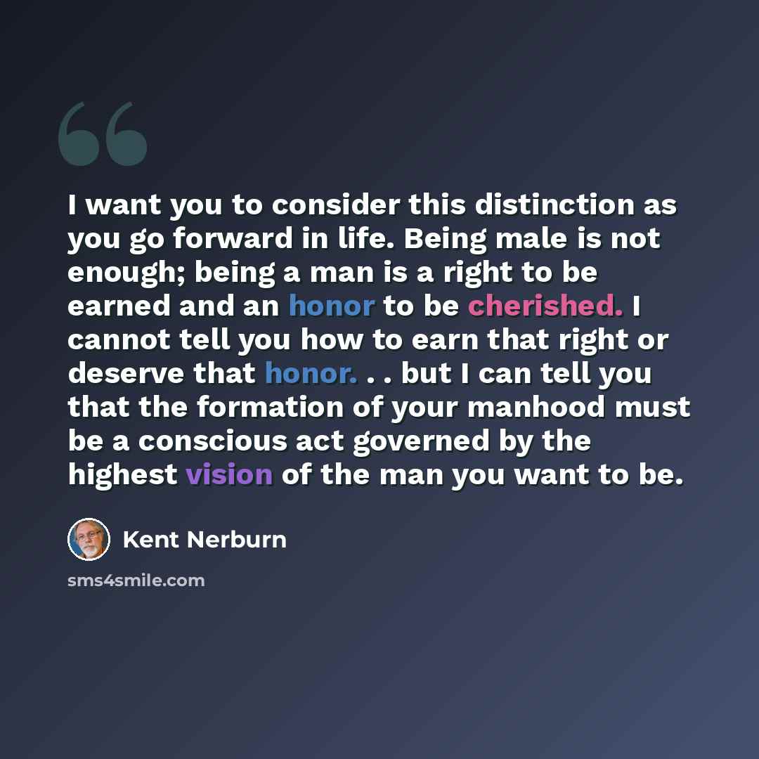 “I want you to consider this distinction as you go forward in life. Being male is not enough; being a man is a right to be earned and an honor to be cherished. I cannot tell you how to earn that right or deserve that honor. . . but I can tell you that the formation of your manhood must be a…” quote by Kent Nerburn