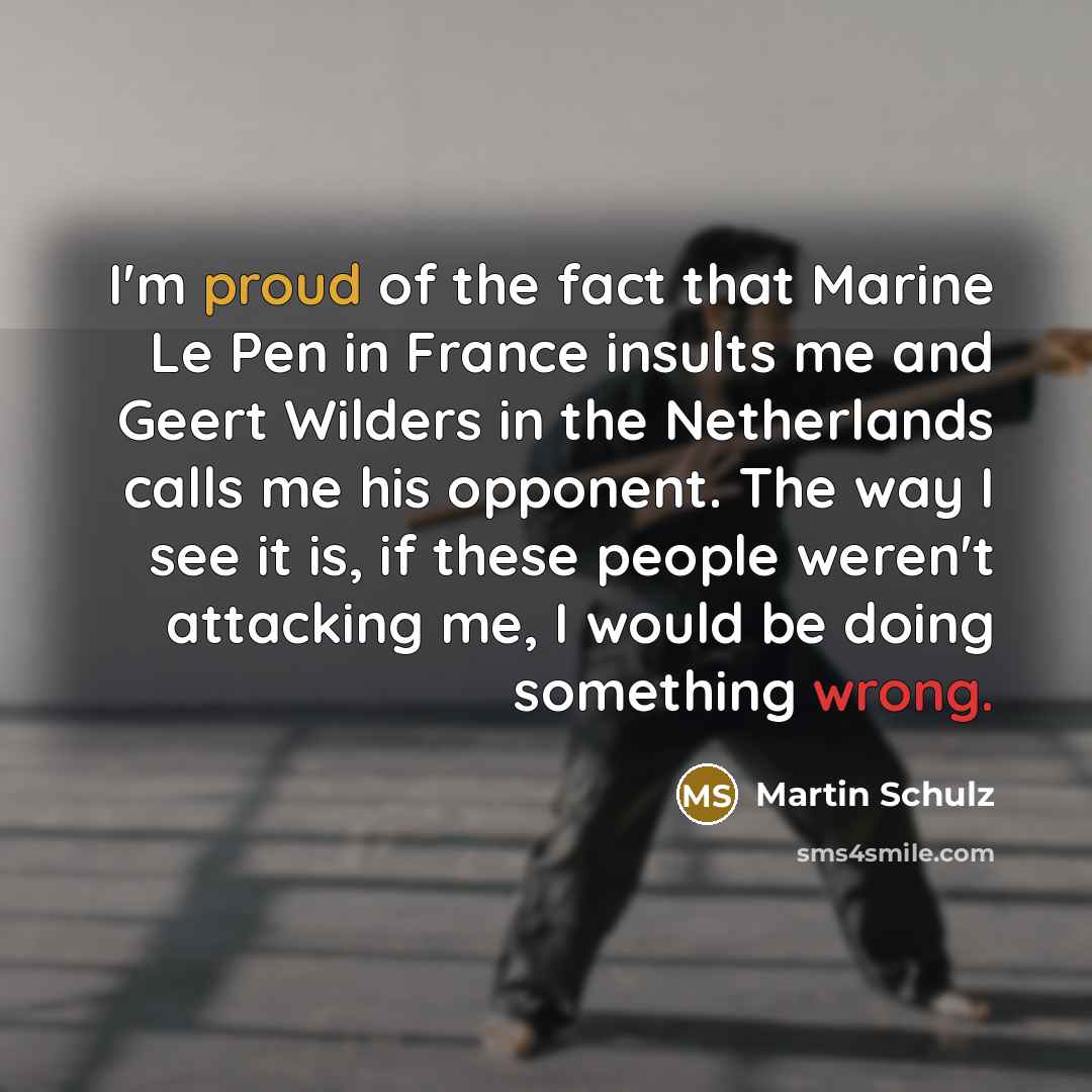 “I'm proud of the fact that Marine Le Pen in France insults me and Geert Wilders in the Netherlands calls me his opponent. The way I see it is, if these people weren't attacking me, I would be doing something wrong.” quote by Martin Schulz