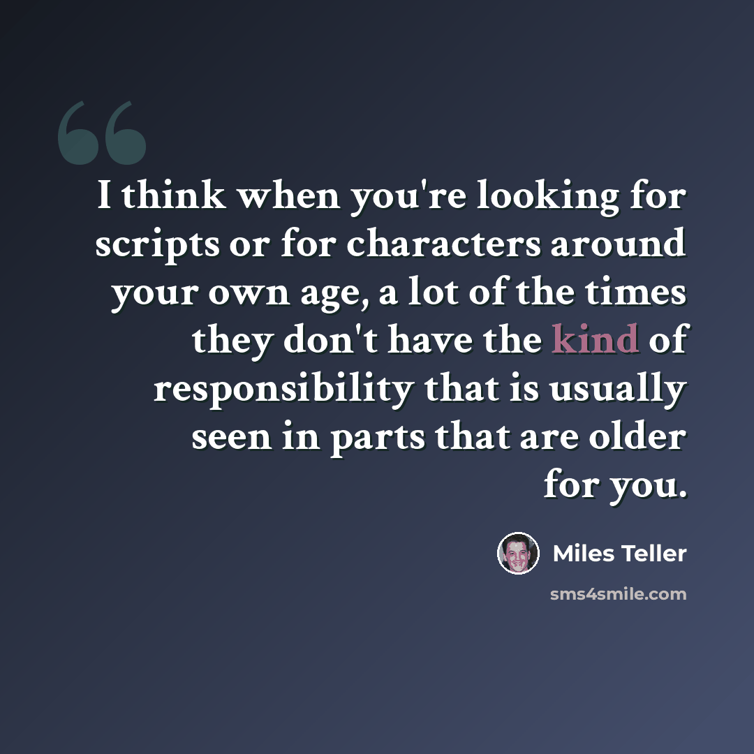 “I think when you're looking for scripts or for characters around your own age, a lot of the times they don't have the kind of responsibility that is usually seen in parts that are older for you.” quote by Miles Teller