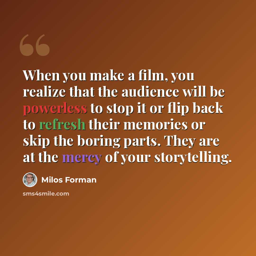 “When you make a film, you realize that the audience will be powerless to stop it or flip back to refresh their memories or skip the boring parts. They are at the mercy of your storytelling.” quote by Milos Forman