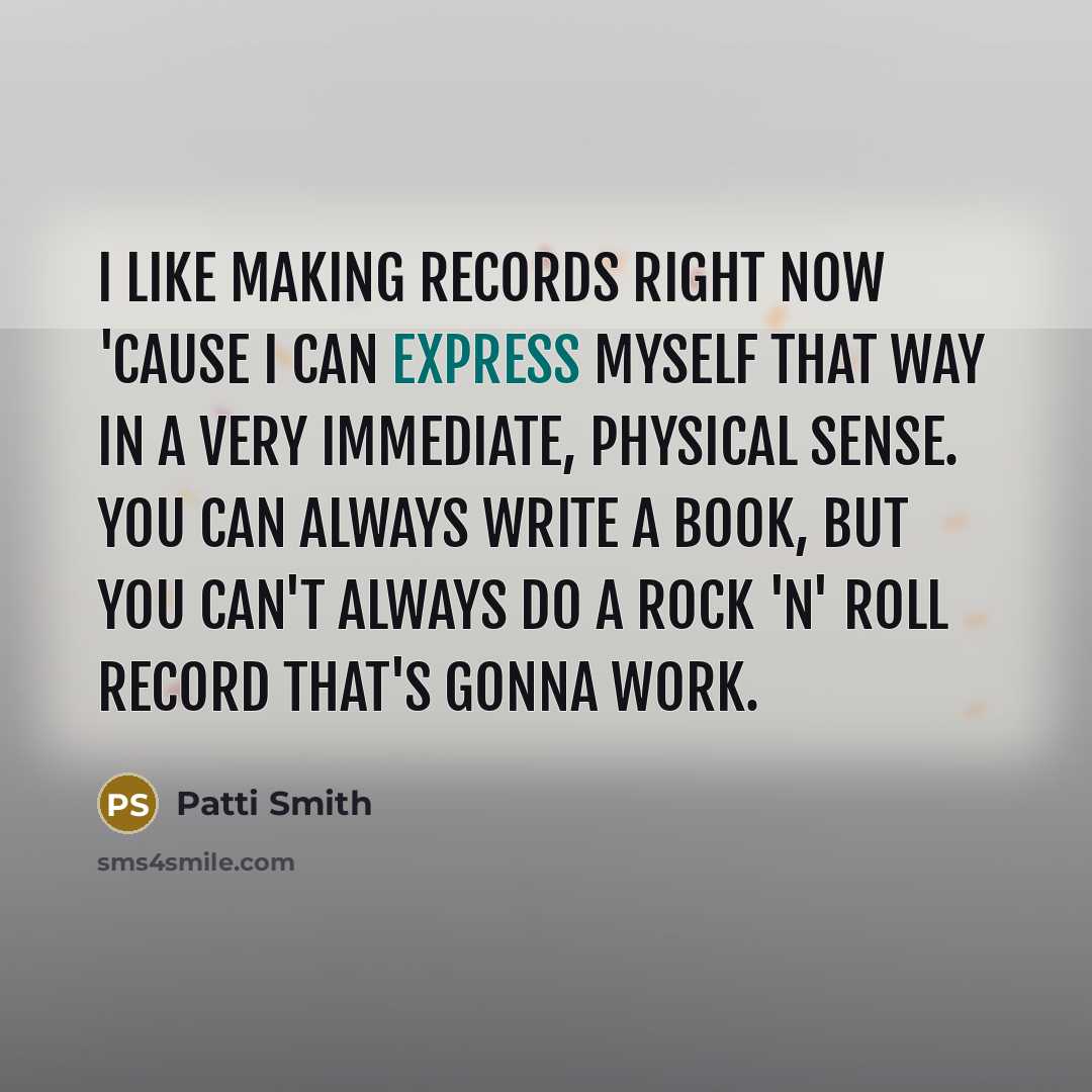 “I like making records right now 'cause I can express myself that way in a very immediate, physical sense. You can always write a book, but you can't always do a rock 'n' roll record that's gonna work.” quote by Patti Smith