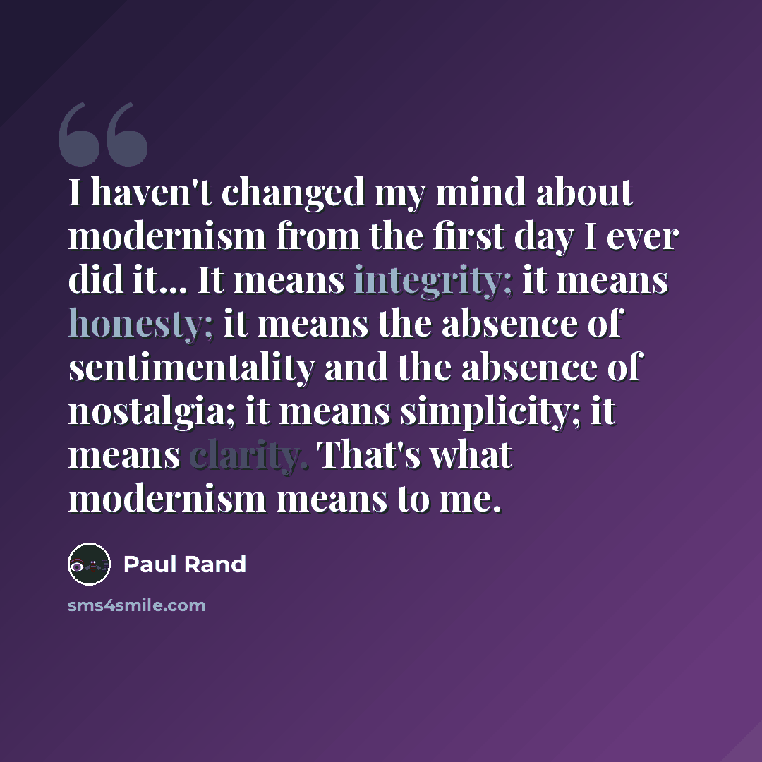 “I haven't changed my mind about modernism from the first day I ever did it... It means integrity; it means honesty; it means the absence of sentimentality and the absence of nostalgia; it means simplicity; it means clarity. That's what modernism means to me.” quote by Paul Rand