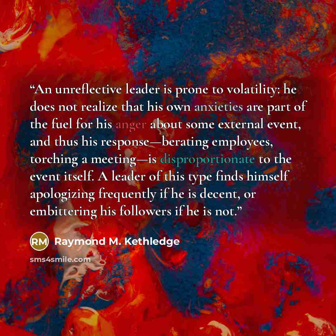 “An unreflective leader is prone to volatility: he does not realize that his own anxieties are part of the fuel for his anger about some external event, and thus his response—berating employees, torching a meeting—is disproportionate to the event itself. A leader of this type finds himself…” quote by Raymond M. Kethledge