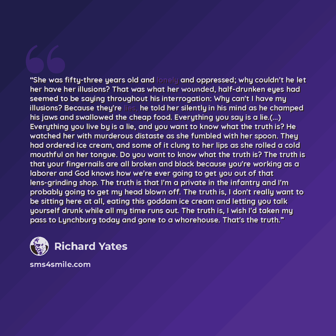 “She was fifty-three years old and lonely and oppressed; why couldn't he let her have her illusions? That was what her wounded, half-drunken eyes had seemed to be saying throughout his interrogation: Why can't I have my illusions? Because they're lies, he told her silently in his mind as he champed…” quote by Richard Yates