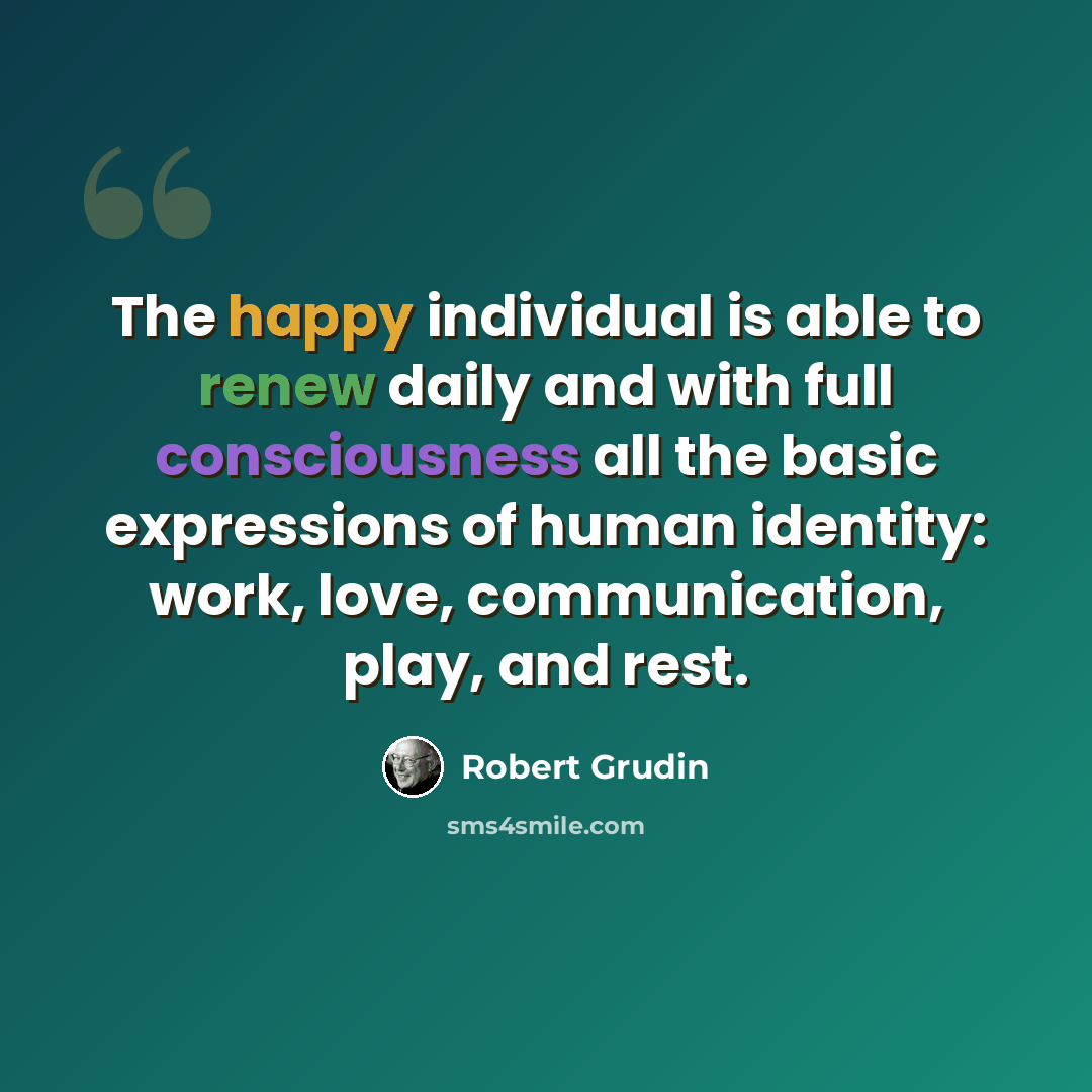 “The happy individual is able to renew daily and with full consciousness all the basic expressions of human identity: work, love, communication, play, and rest.” quote by Robert Grudin