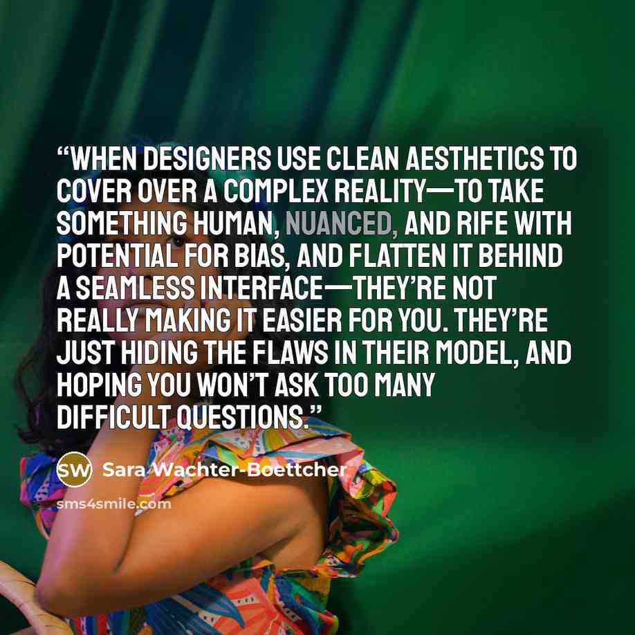 “when designers use clean aesthetics to cover over a complex reality—to take something human, nuanced, and rife with potential for bias, and flatten it behind a seamless interface—they’re not really making it easier for you. They’re just hiding the flaws in their model, and hoping you won’t ask too…” quote by Sara Wachter-Boettcher