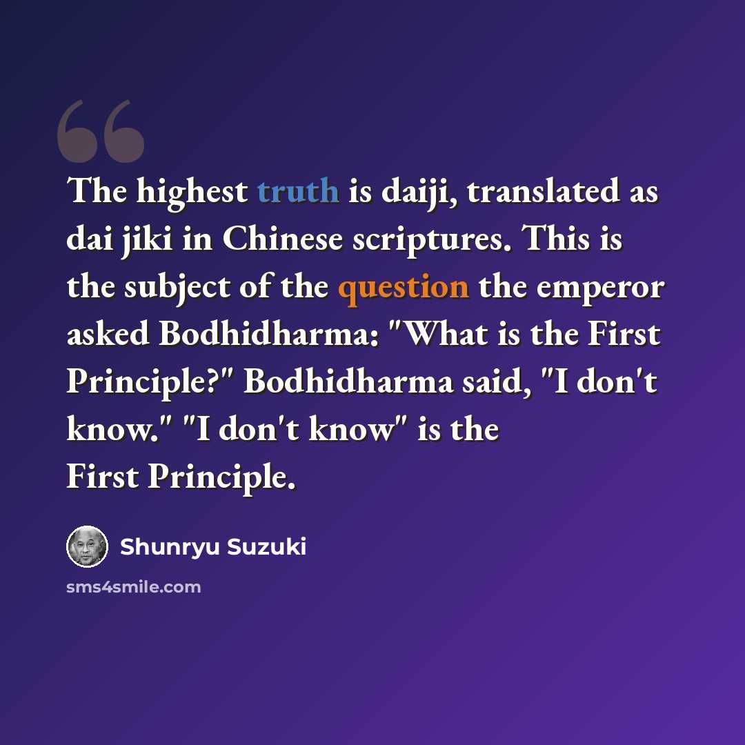 “The highest truth is daiji, translated as dai jiki in Chinese scriptures. This is the subject of the question the emperor asked Bodhidharma: "What is the First Principle?" Bodhidharma said, "I don't know." "I don't know" is the First Principle.” quote by Shunryu Suzuki