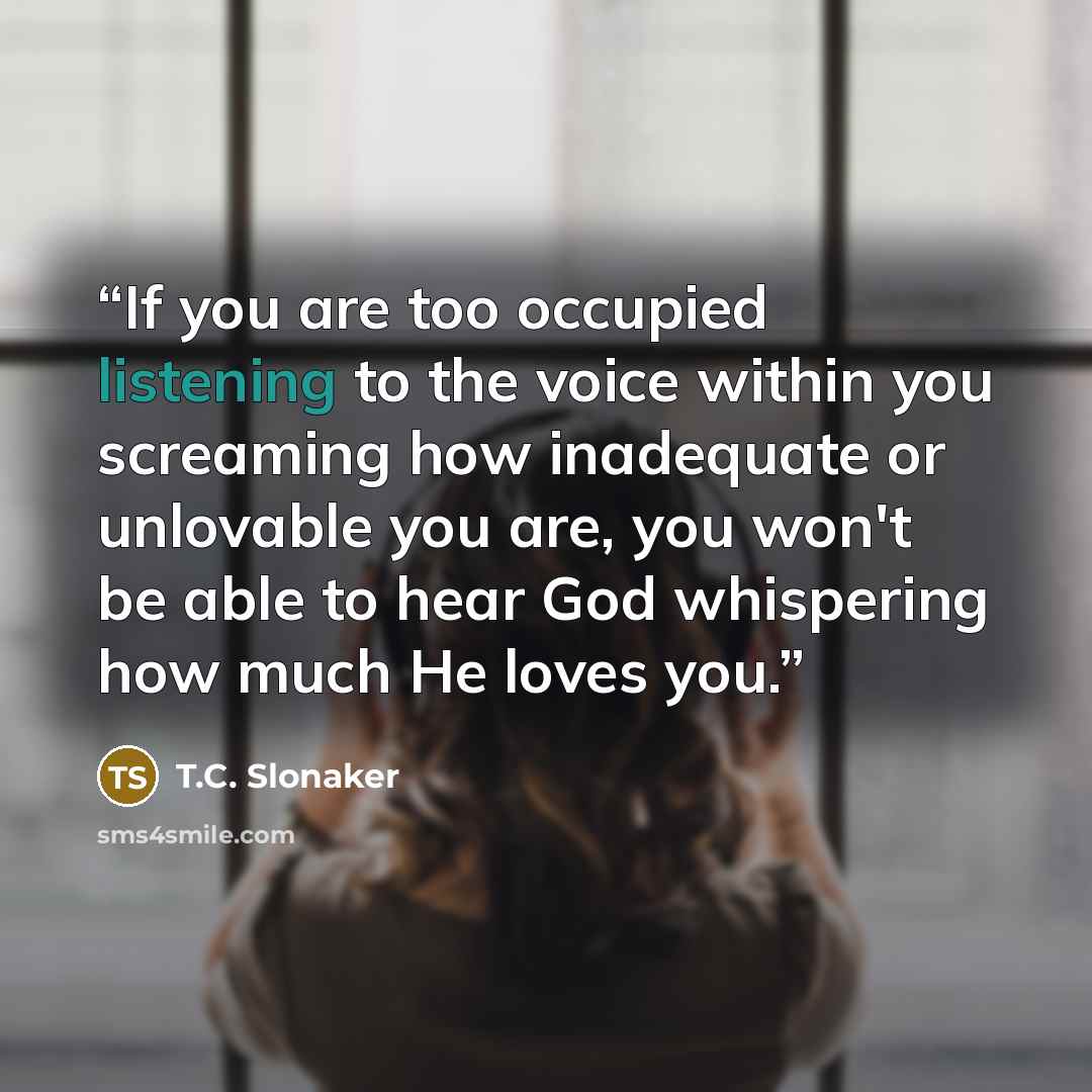 “If you are too occupied listening to the voice within you screaming how inadequate or unlovable you are, you won't be able to hear God whispering how much He loves you.” quote by T.C. Slonaker