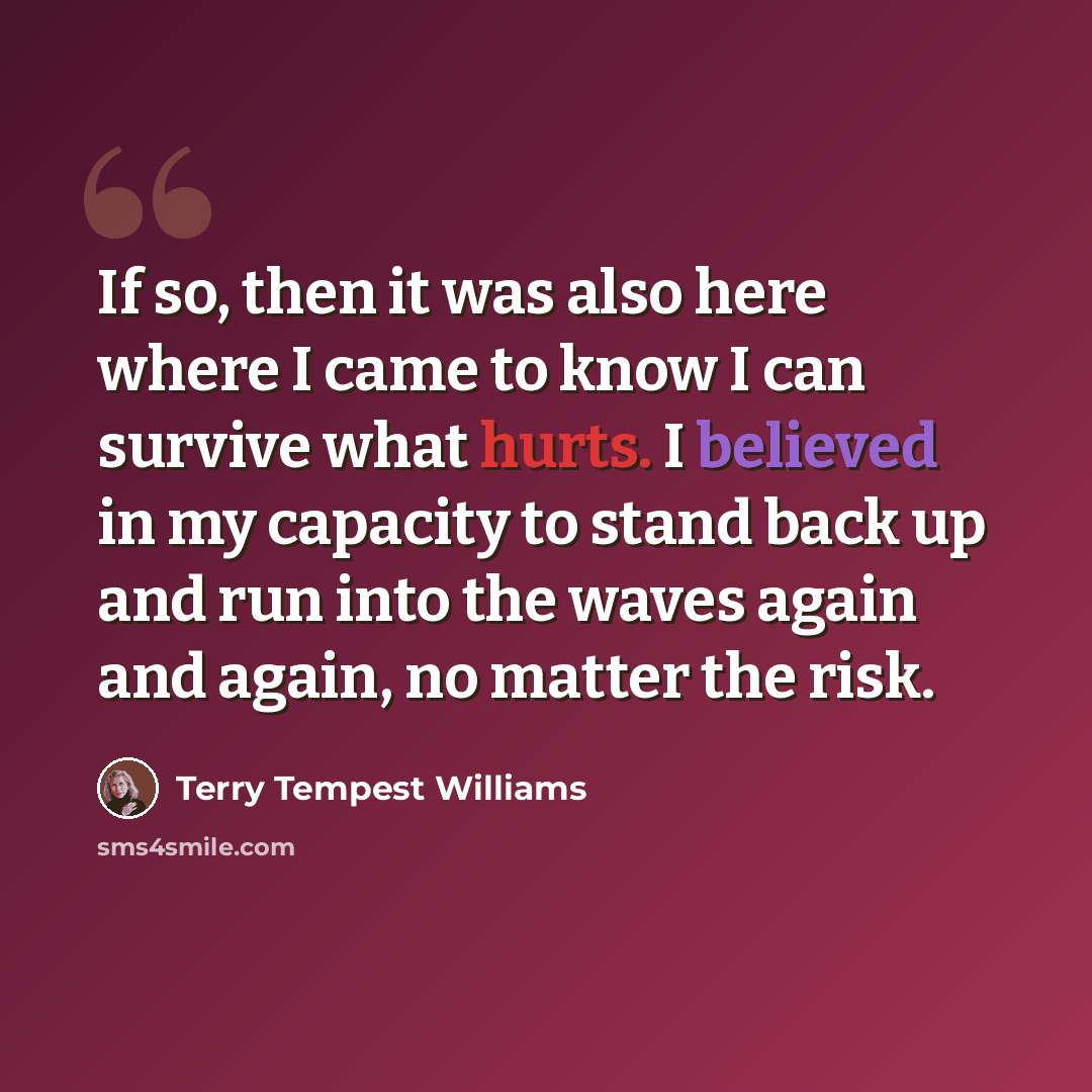 “If so, then it was also here where I came to know I can survive what hurts. I believed in my capacity to stand back up and run into the waves again and again, no matter the risk.” quote by Terry Tempest Williams