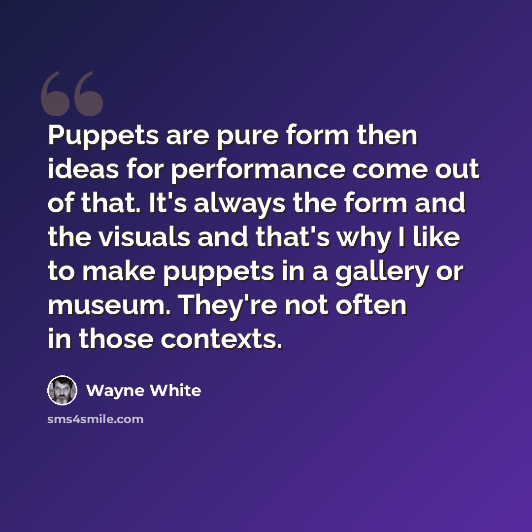 “Puppets are pure form then ideas for performance come out of that. It's always the form and the visuals and that's why I like to make puppets in a gallery or museum. They're not often in those contexts.” quote by Wayne White