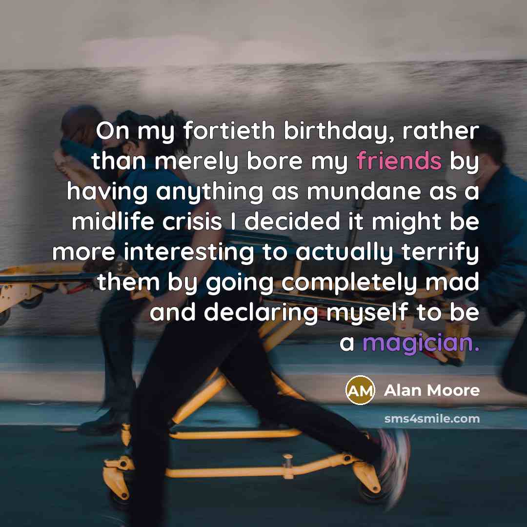 “On my fortieth birthday, rather than merely bore my friends by having anything as mundane as a midlife crisis I decided it might be more interesting to actually terrify them by going completely mad and declaring myself to be a magician.” quote by Alan Moore