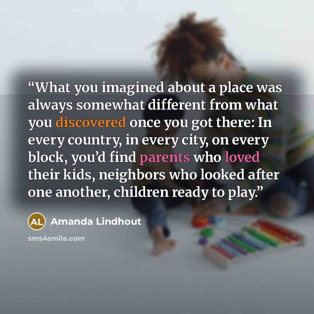 “What you imagined about a place was always somewhat different from what you discovered once you got there: In every country, in every city, on every block, you’d find parents who loved their kids, neighbors who looked after one another, children ready to play.” quote by Amanda Lindhout