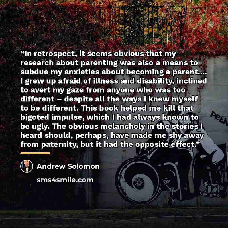 “In retrospect, it seems obvious that my research about parenting was also a means to subdue my anxieties about becoming a parent… I grew up afraid of illness and disability, inclined to avert my gaze from anyone who was too different – despite all the ways I knew myself to be different. This book…” quote by Andrew Solomon