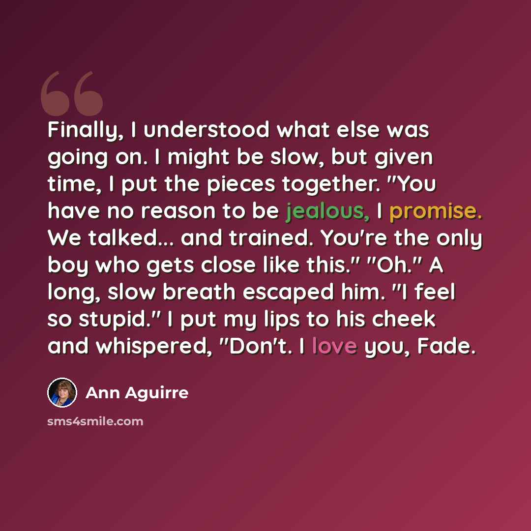 “Finally, I understood what else was going on. I might be slow, but given time, I put the pieces together. "You have no reason to be jealous, I promise. We talked... and trained. You're the only boy who gets close like this." "Oh." A long, slow breath escaped him. "I feel so stupid." I put my lips…” quote by Ann Aguirre