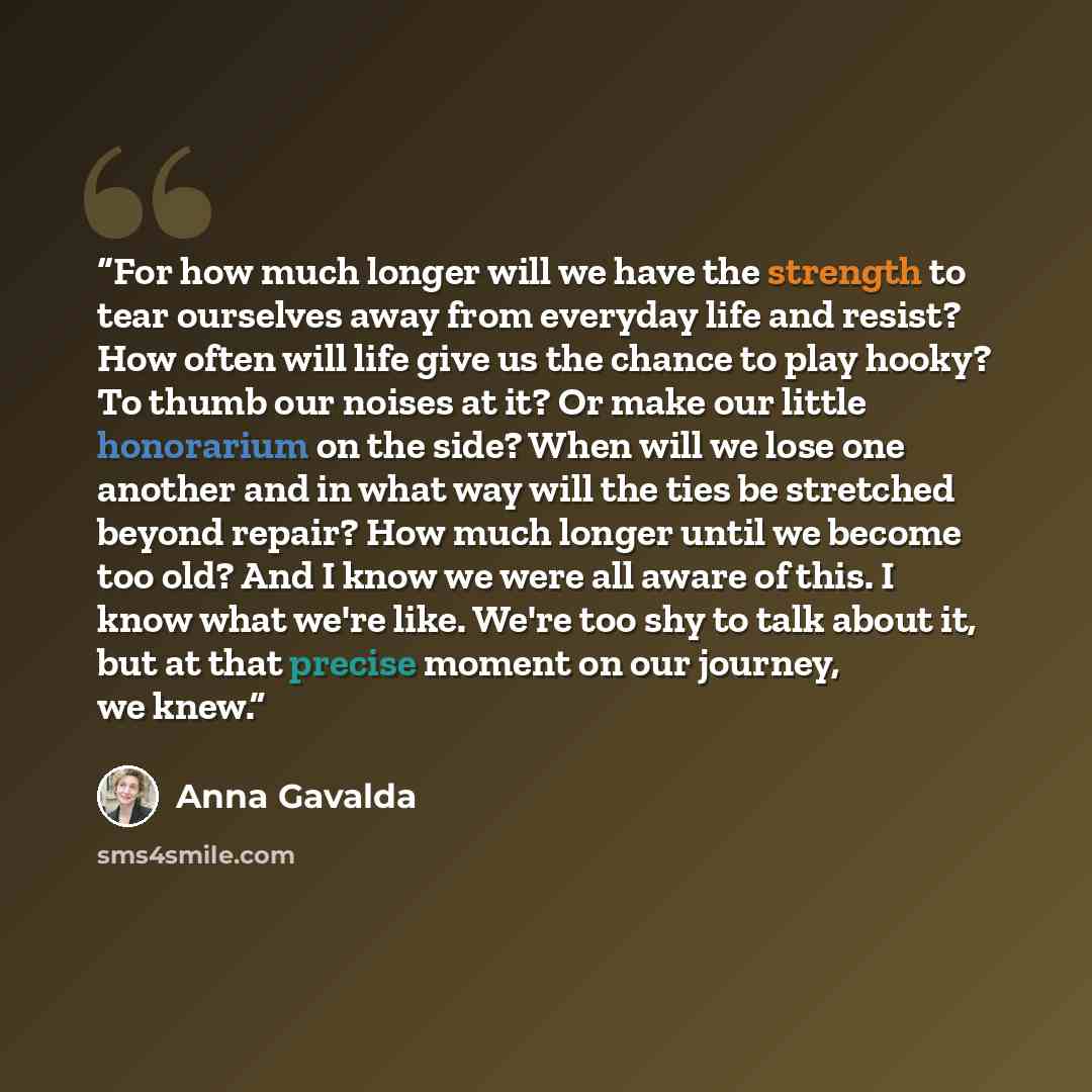 “For how much longer will we have the strength to tear ourselves away from everyday life and resist? How often will life give us the chance to play hooky? To thumb our noises at it? Or make our little honorarium on the side? When will we lose one another and in what way will the ties be stretched…” quote by Anna Gavalda