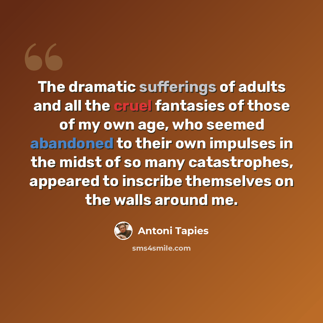 “The dramatic sufferings of adults and all the cruel fantasies of those of my own age, who seemed abandoned to their own impulses in the midst of so many catastrophes, appeared to inscribe themselves on the walls around me.” quote by Antoni Tapies