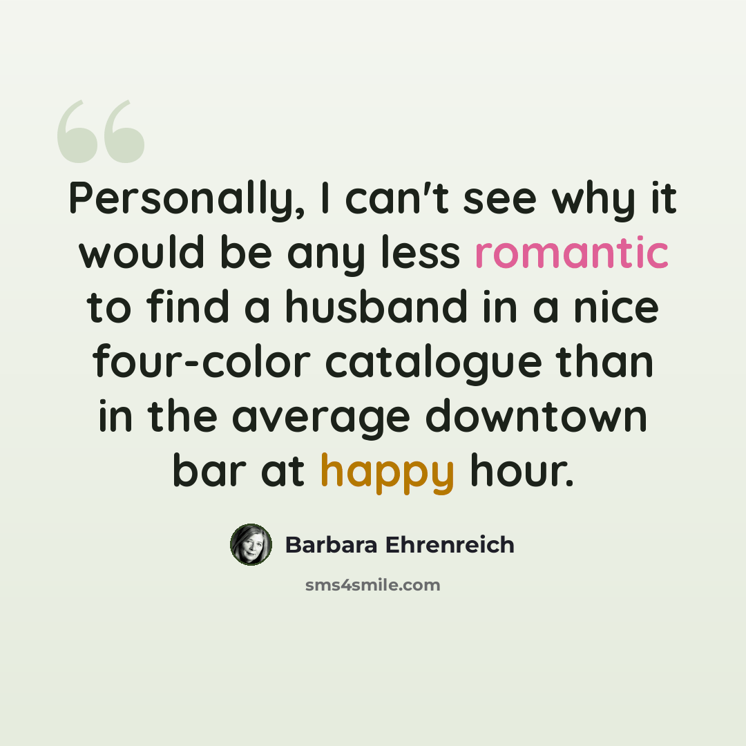 “Personally, I can't see why it would be any less romantic to find a husband in a nice four-color catalogue than in the average downtown bar at happy hour.” quote by Barbara Ehrenreich