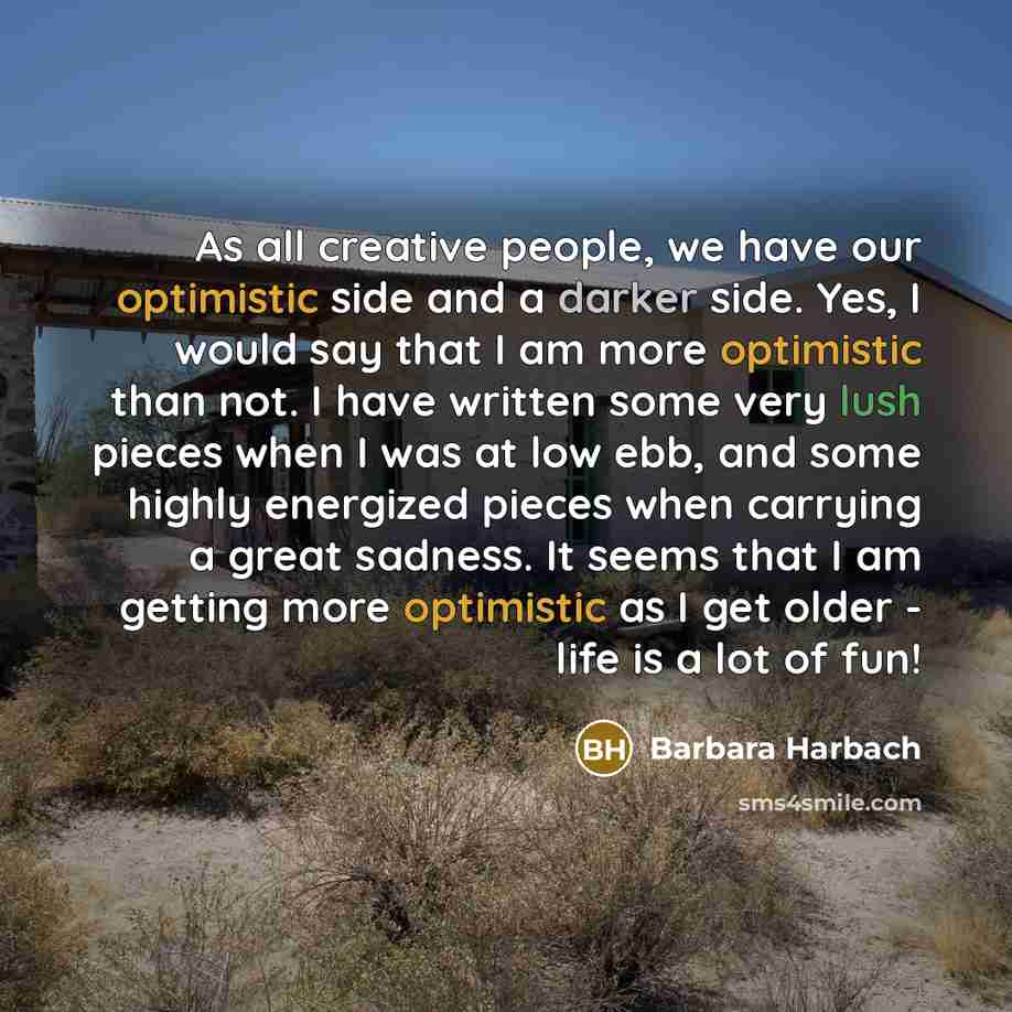 “As all creative people, we have our optimistic side and a darker side. Yes, I would say that I am more optimistic than not. I have written some very lush pieces when I was at low ebb, and some highly energized pieces when carrying a great sadness. It seems that I am getting more optimistic as I…” quote by Barbara Harbach