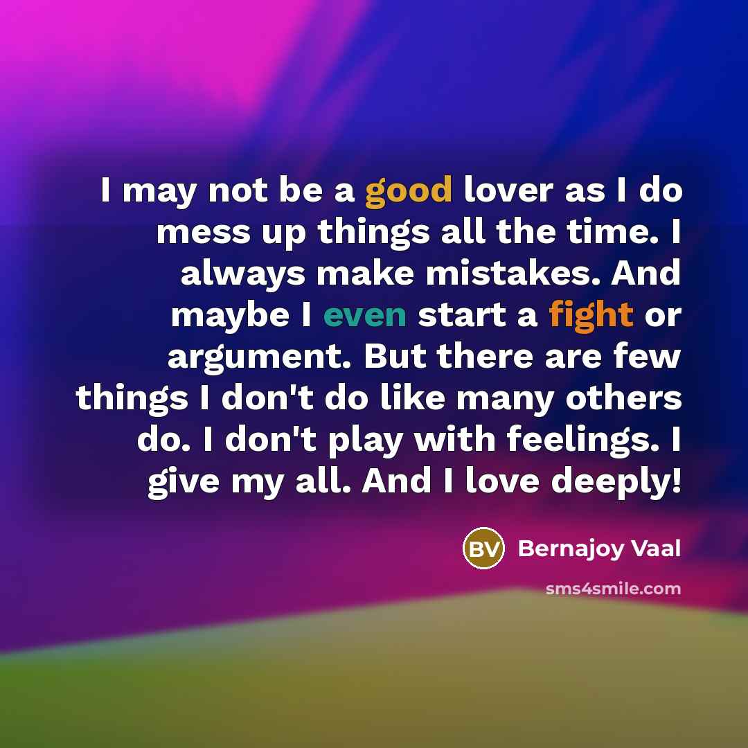 “I may not be a good lover as I do mess up things all the time. I always make mistakes. And maybe I even start a fight or argument. But there are few things I don't do like many others do. I don't play with feelings. I give my all. And I love deeply!” quote by Bernajoy Vaal