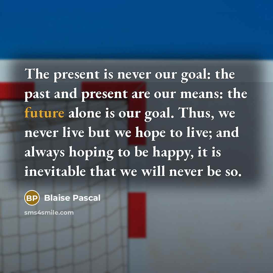 “The present is never our goal: the past and present are our means: the future alone is our goal. Thus, we never live but we hope to live; and always hoping to be happy, it is inevitable that we will never be so.” quote by Blaise Pascal