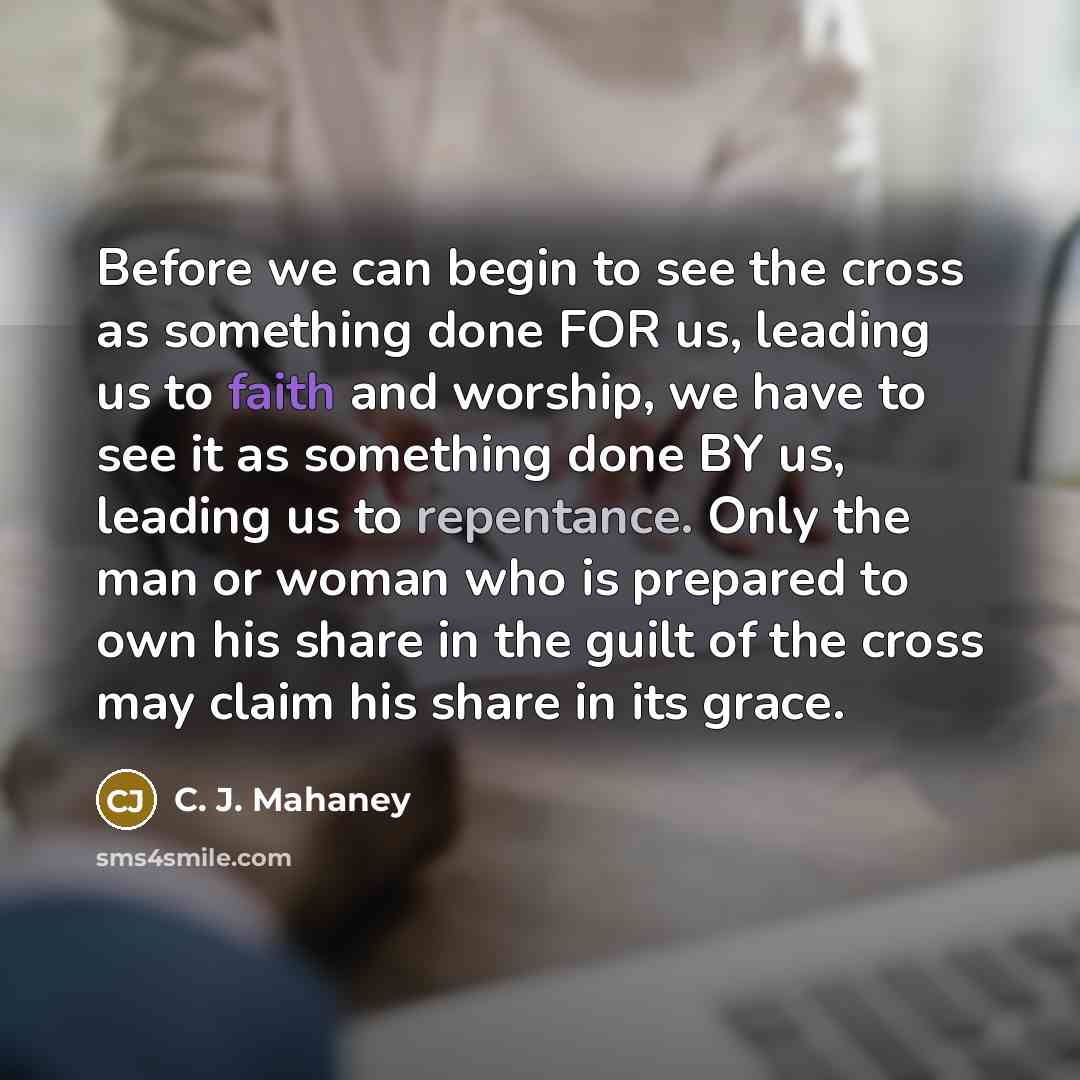 “Before we can begin to see the cross as something done FOR us, leading us to faith and worship, we have to see it as something done BY us, leading us to repentance. Only the man or woman who is prepared to own his share in the guilt of the cross may claim his share in its grace.” quote by C. J. Mahaney