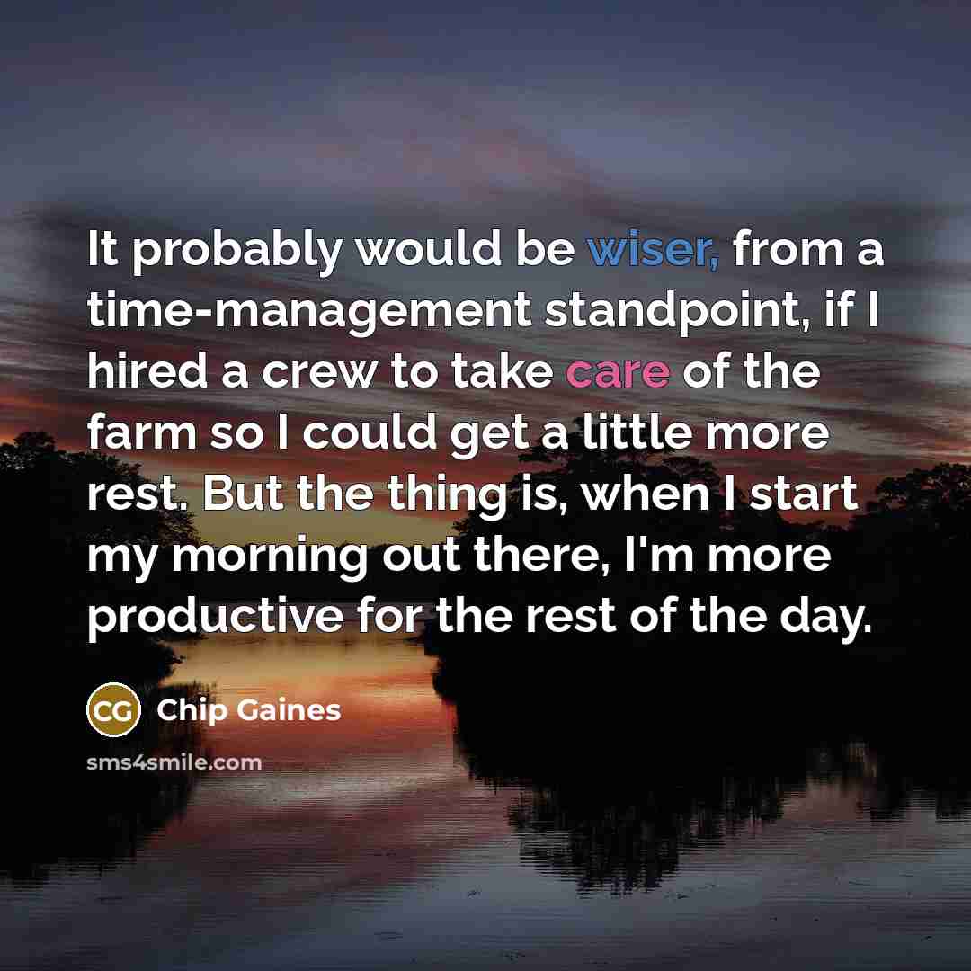 “It probably would be wiser, from a time-management standpoint, if I hired a crew to take care of the farm so I could get a little more rest. But the thing is, when I start my morning out there, I'm more productive for the rest of the day.” quote by Chip Gaines