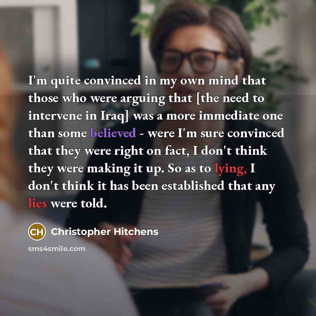 “I'm quite convinced in my own mind that those who were arguing that [the need to intervene in Iraq] was a more immediate one than some believed - were I'm sure convinced that they were right on fact, I don't think they were making it up. So as to lying, I don't think it has been established that…” quote by Christopher Hitchens